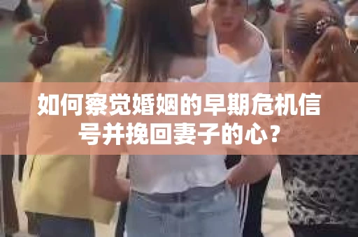 如何察觉婚姻的早期危机信号并挽回妻子的心？
