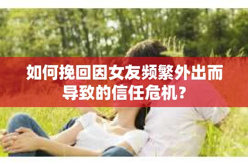 如何挽回因女友频繁外出而导致的信任危机？