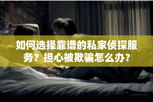 如何选择靠谱的私家侦探服务？担心被欺骗怎么办？