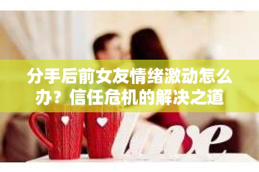 分手后前女友情绪激动怎么办？信任危机的解决之道
