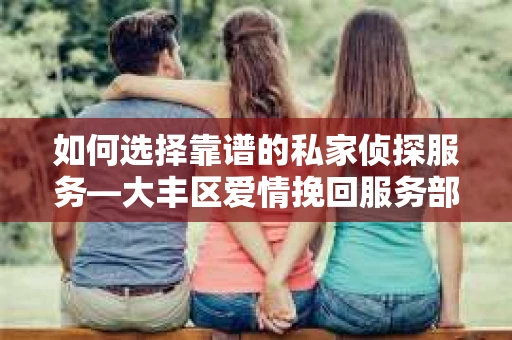如何选择靠谱的私家侦探服务—大丰区爱情挽回服务部选择指南