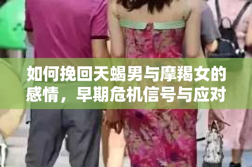 如何挽回天蝎男与摩羯女的感情，早期危机信号与应对策略