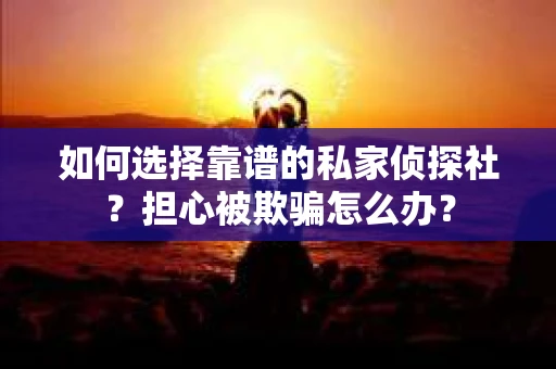 如何选择靠谱的私家侦探社？担心被欺骗怎么办？