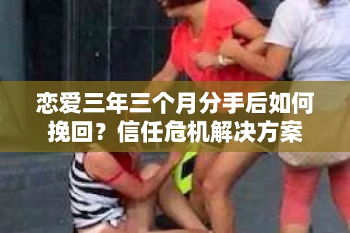 恋爱三年三个月分手后如何挽回？信任危机解决方案