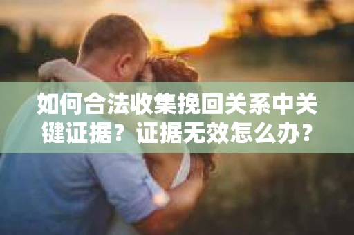 如何合法收集挽回关系中关键证据？证据无效怎么办？