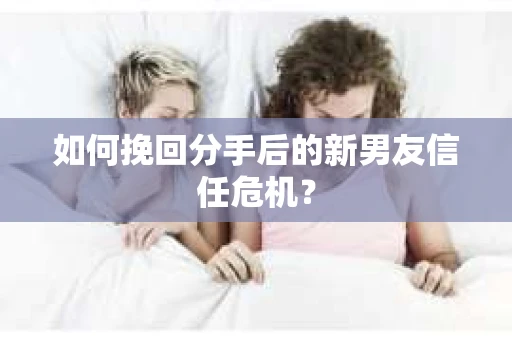 如何挽回分手后的新男友信任危机？