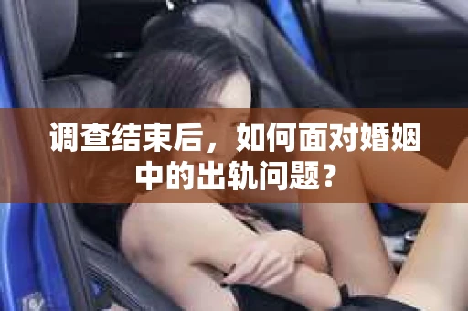 调查结束后，如何面对婚姻中的出轨问题？