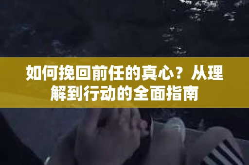如何挽回前任的真心？从理解到行动的全面指南