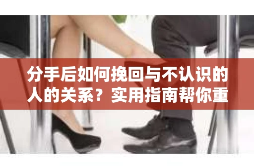 分手后如何挽回与不认识的人的关系？实用指南帮你重拾失去的联结