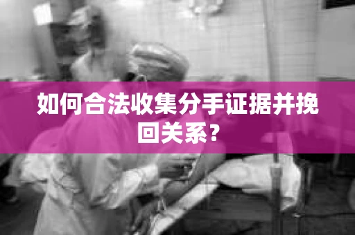如何合法收集分手证据并挽回关系？