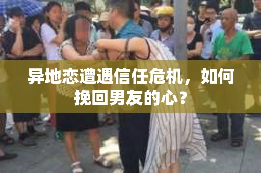 异地恋遭遇信任危机，如何挽回男友的心？