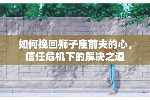 如何挽回狮子座前夫的心，信任危机下的解决之道