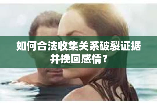 如何合法收集关系破裂证据并挽回感情？