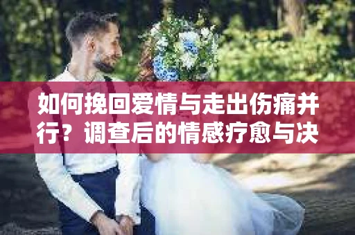 如何挽回爱情与走出伤痛并行？调查后的情感疗愈与决策指南
