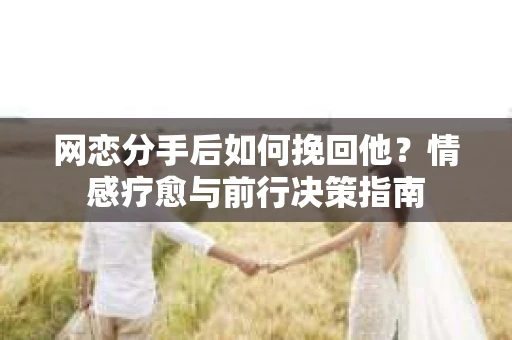 网恋分手后如何挽回他？情感疗愈与前行决策指南
