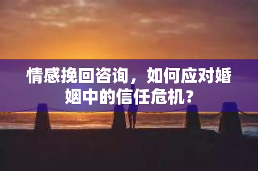情感挽回咨询，如何应对婚姻中的信任危机？