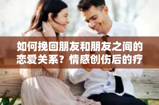如何挽回朋友和朋友之间的恋爱关系？情感创伤后的疗愈与决策之路