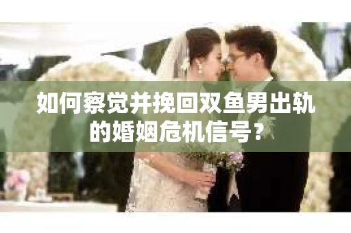如何察觉并挽回双鱼男出轨的婚姻危机信号？