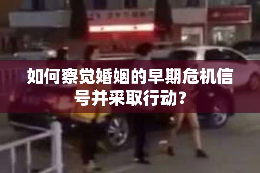 如何察觉婚姻的早期危机信号并采取行动？