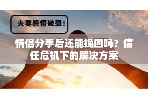 情侣分手后还能挽回吗？信任危机下的解决方案
