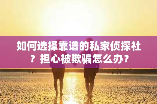 如何选择靠谱的私家侦探社？担心被欺骗怎么办？
