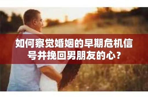 如何察觉婚姻的早期危机信号并挽回男朋友的心？