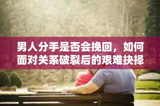男人分手是否会挽回，如何面对关系破裂后的艰难抉择？