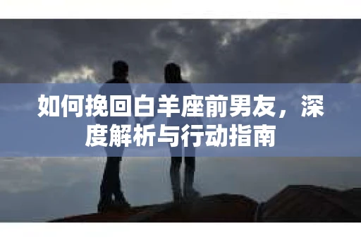 如何挽回白羊座前男友,深度解析与行动指南 如何挽回白羊座前男友,深度解析与行动指南