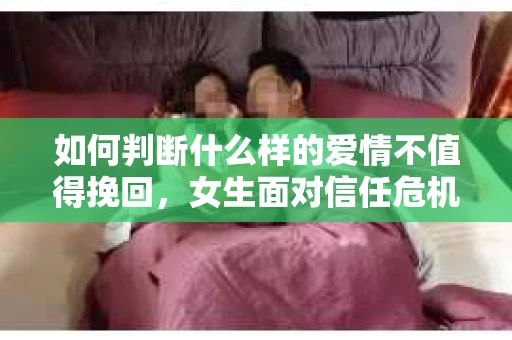 如何判断什么样的爱情不值得挽回，女生面对信任危机怎么办？