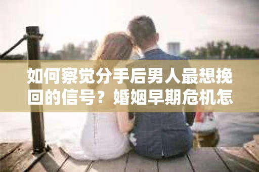 如何察觉分手后男人最想挽回的信号？婚姻早期危机怎么办？