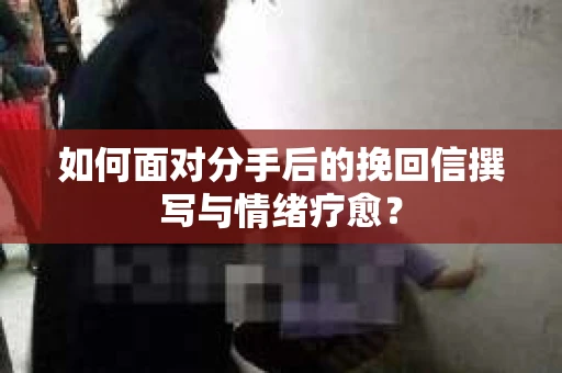如何面对分手后的挽回信撰写与情绪疗愈？