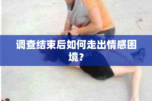调查结束后如何走出情感困境？