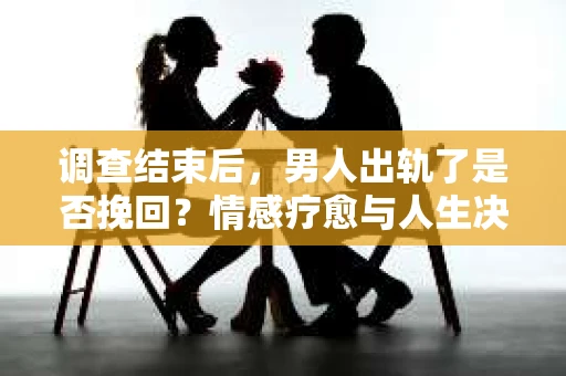 调查结束后，男人出轨了是否挽回？情感疗愈与人生决策的干货指南