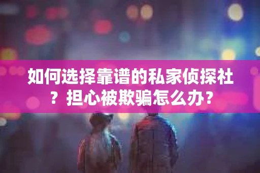 如何选择靠谱的私家侦探社？担心被欺骗怎么办？
