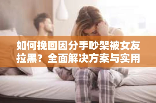 如何挽回因分手吵架被女友拉黑？全面解决方案与实用建议