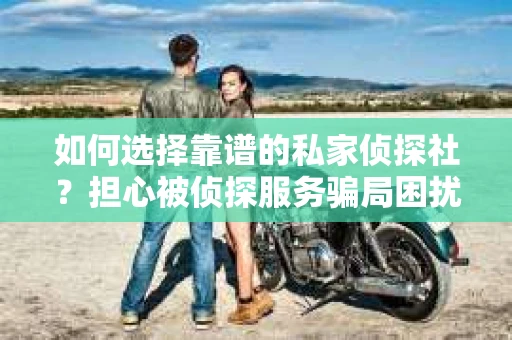 如何选择靠谱的私家侦探社？担心被侦探服务骗局困扰怎么办？