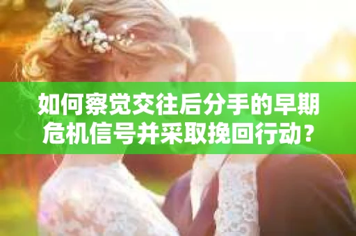 如何察觉交往后分手的早期危机信号并采取挽回行动？