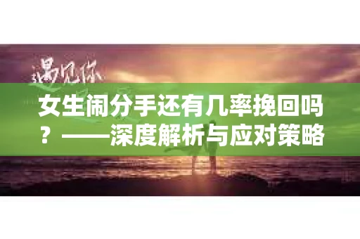 女生闹分手还有几率挽回吗？——深度解析与应对策略