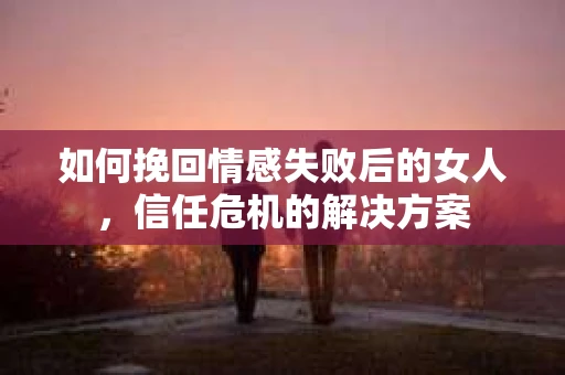 如何挽回情感失败后的女人，信任危机的解决方案