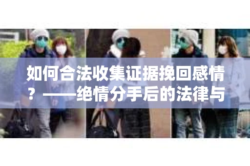 如何合法收集证据挽回感情？——绝情分手后的法律与取证策略