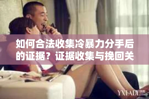 如何合法收集冷暴力分手后的证据？证据收集与挽回关系怎么办？