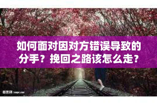 如何面对因对方错误导致的分手？挽回之路该怎么走？