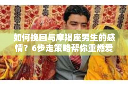 如何挽回与摩羯座男生的感情？6步走策略帮你重燃爱情之火