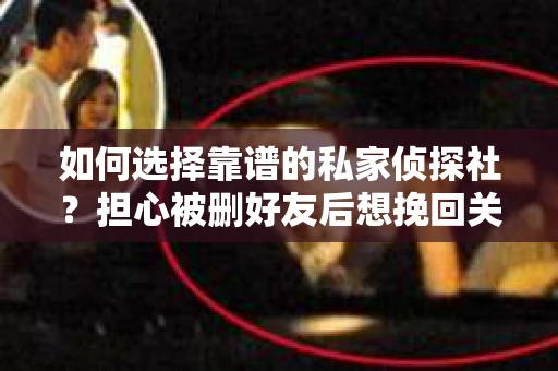 如何选择靠谱的私家侦探社？担心被删好友后想挽回关系怎么办？