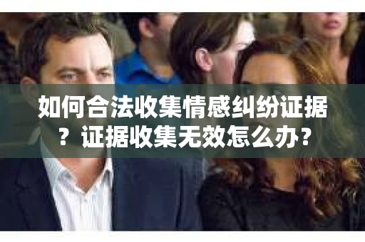 如何合法收集情感纠纷证据？证据收集无效怎么办？