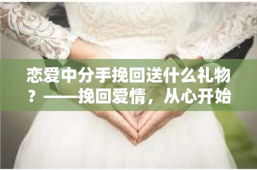 恋爱中分手挽回送什么礼物？——挽回爱情，从心开始
