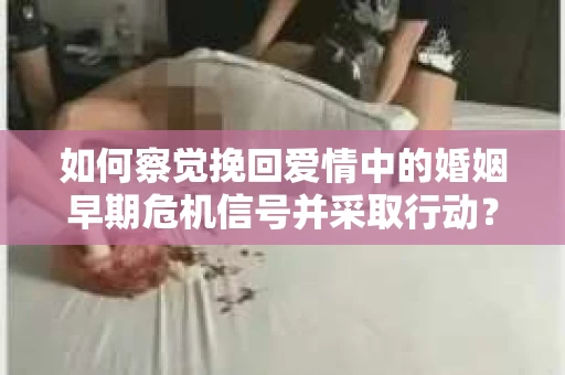 如何察觉挽回爱情中的婚姻早期危机信号并采取行动？