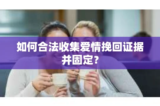 如何合法收集爱情挽回证据并固定？