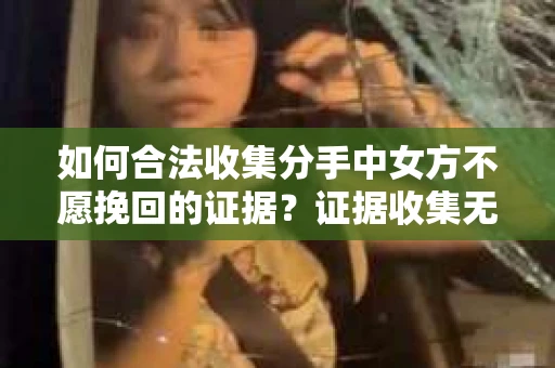 如何合法收集分手中女方不愿挽回的证据？证据收集无效怎么办？