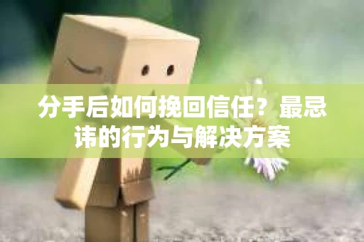分手后如何挽回信任？最忌讳的行为与解决方案